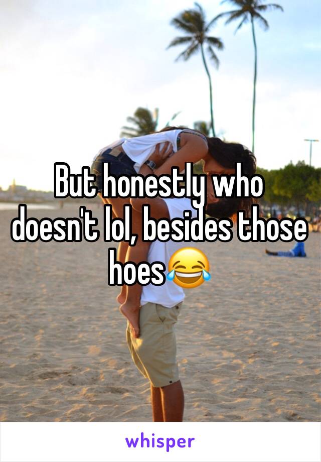 But honestly who doesn't lol, besides those hoes😂