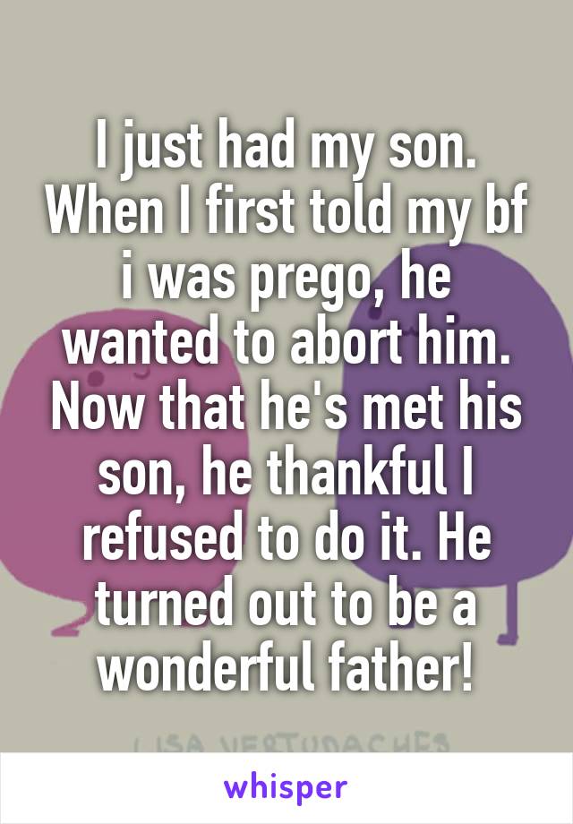 I just had my son. When I first told my bf i was prego, he wanted to abort him. Now that he's met his son, he thankful I refused to do it. He turned out to be a wonderful father!