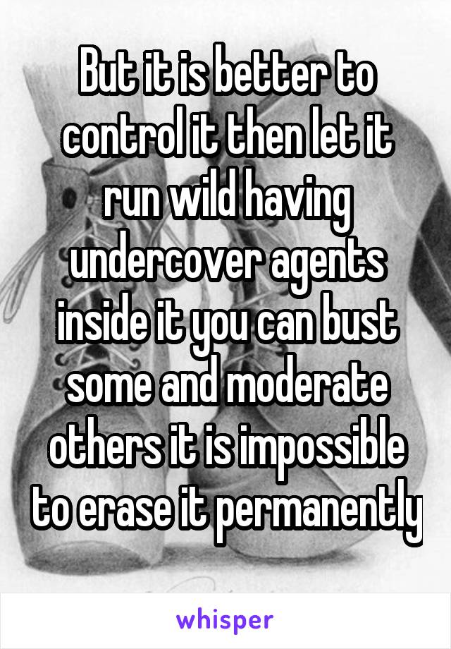 But it is better to control it then let it run wild having undercover agents inside it you can bust some and moderate others it is impossible to erase it permanently 