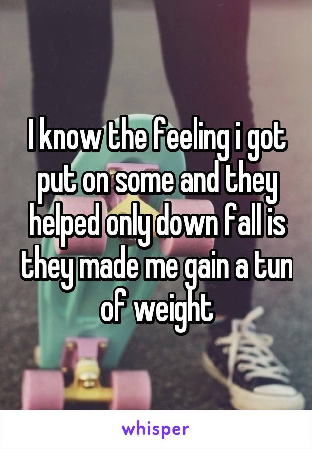 I know the feeling i got put on some and they helped only down fall is they made me gain a tun of weight