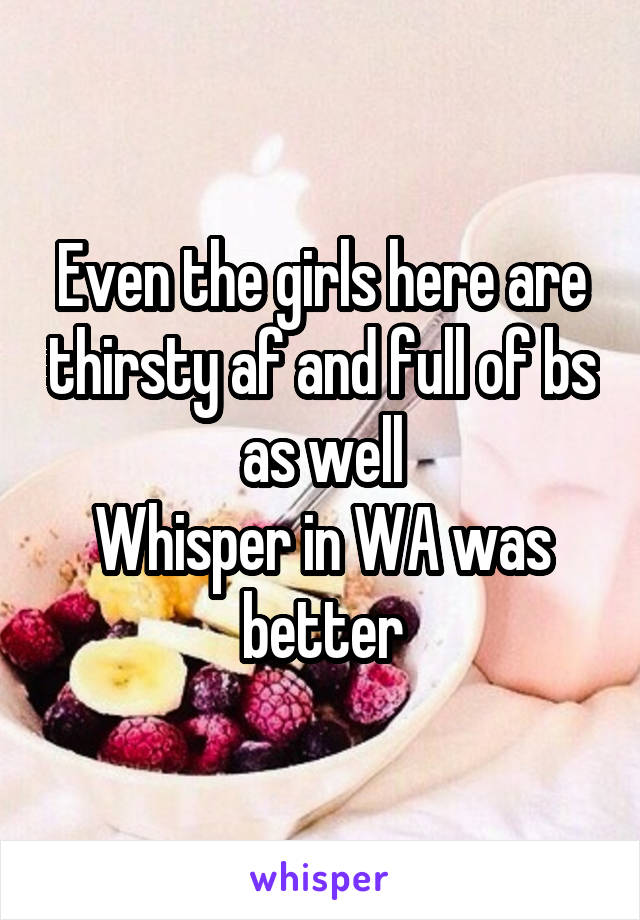 Even the girls here are thirsty af and full of bs as well
Whisper in WA was better