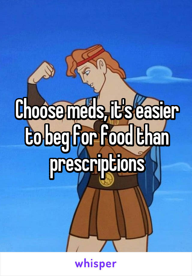 Choose meds, it's easier to beg for food than prescriptions