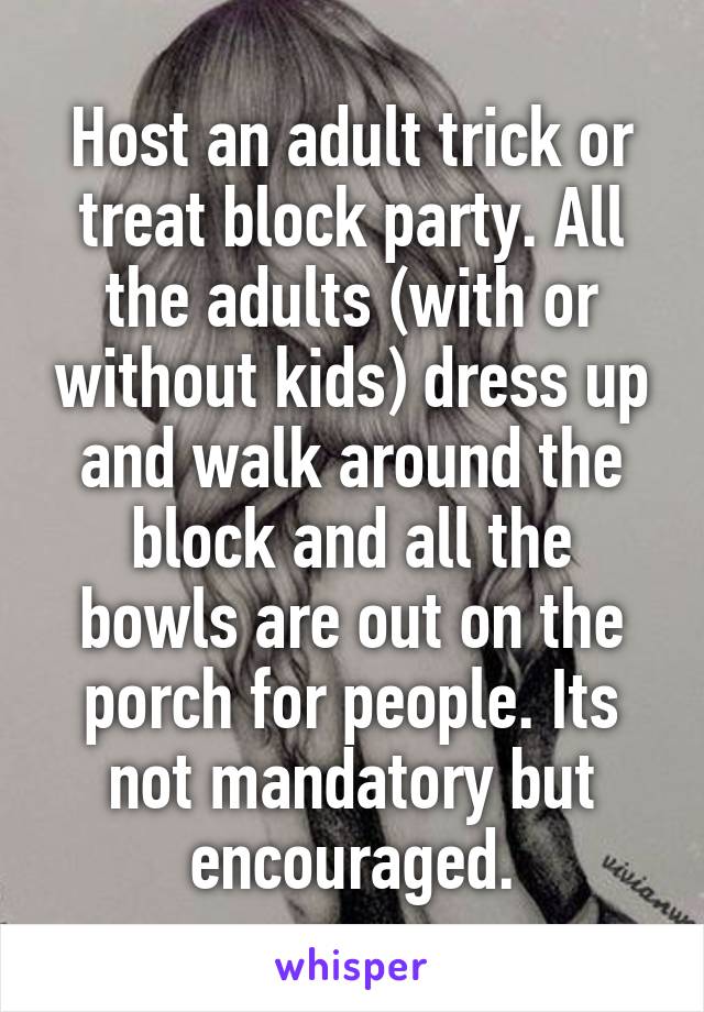 Host an adult trick or treat block party. All the adults (with or without kids) dress up and walk around the block and all the bowls are out on the porch for people. Its not mandatory but encouraged.