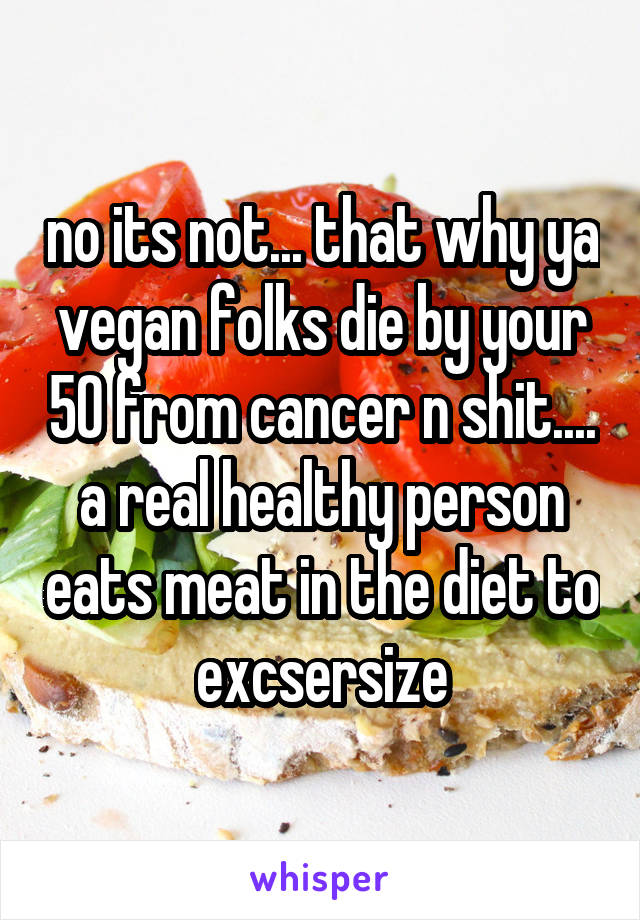 no its not... that why ya vegan folks die by your 50 from cancer n shit.... a real healthy person eats meat in the diet to excsersize