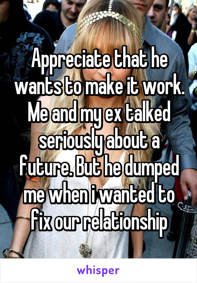Appreciate that he wants to make it work. Me and my ex talked seriously about a future. But he dumped me when i wanted to fix our relationship