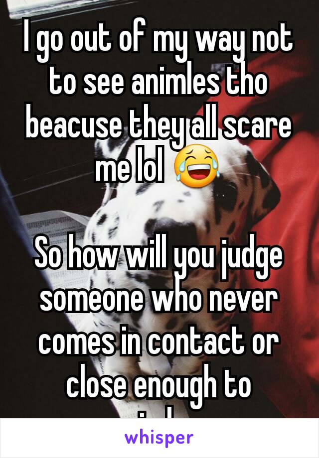 I go out of my way not to see animles tho beacuse they all scare me lol 😂

So how will you judge someone who never comes in contact or close enough to animles.