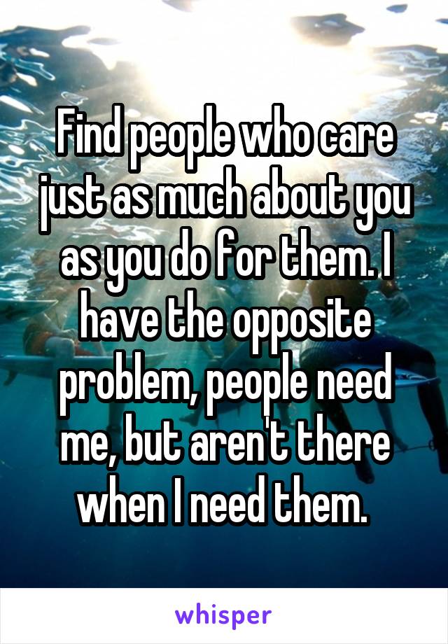 Find people who care just as much about you as you do for them. I have the opposite problem, people need me, but aren't there when I need them. 