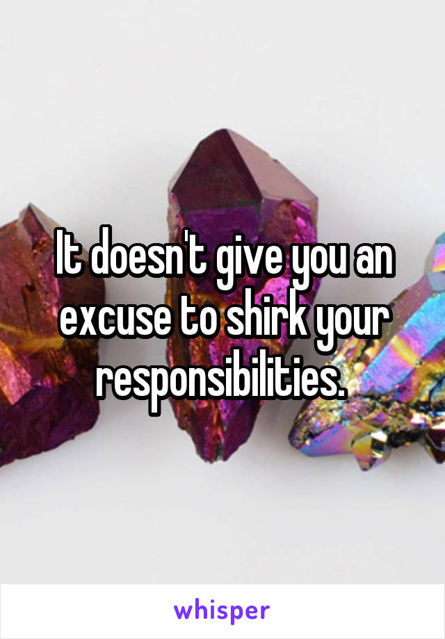 It doesn't give you an excuse to shirk your responsibilities. 