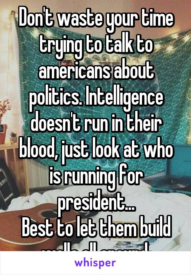 Don't waste your time trying to talk to americans about politics. Intelligence doesn't run in their blood, just look at who is running for president...
Best to let them build walls all around.
