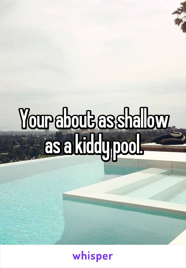 Your about as shallow as a kiddy pool.