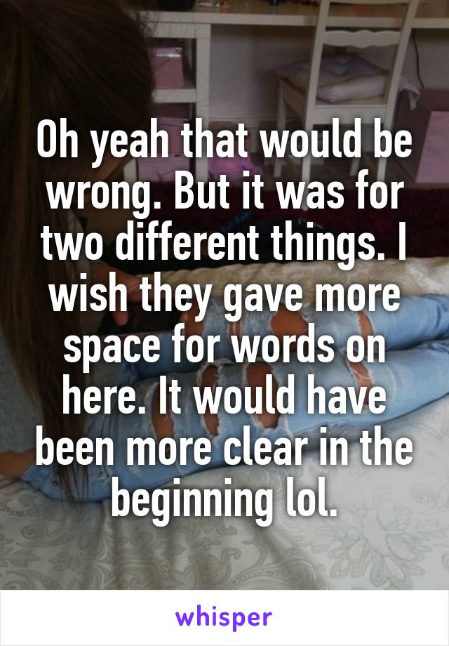 Oh yeah that would be wrong. But it was for two different things. I wish they gave more space for words on here. It would have been more clear in the beginning lol.