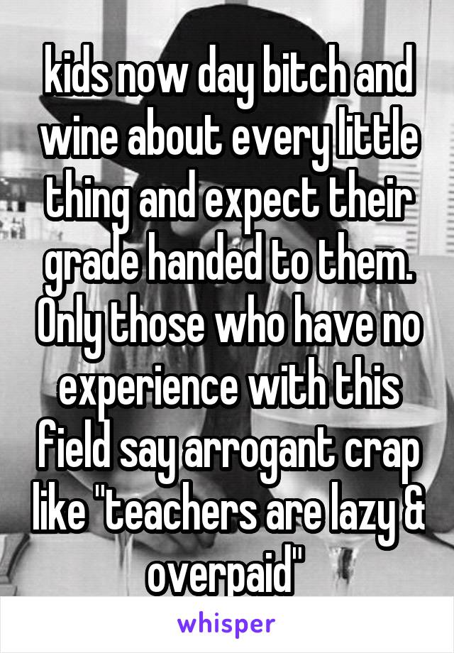 kids now day bitch and wine about every little thing and expect their grade handed to them. Only those who have no experience with this field say arrogant crap like "teachers are lazy & overpaid" 