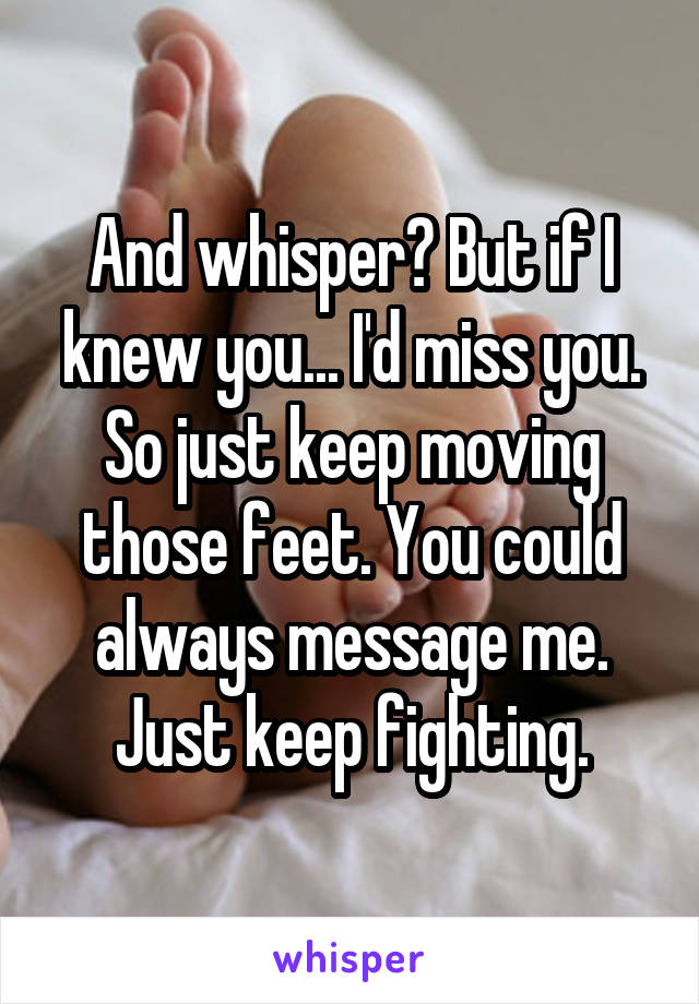And whisper? But if I knew you... I'd miss you. So just keep moving those feet. You could always message me. Just keep fighting.