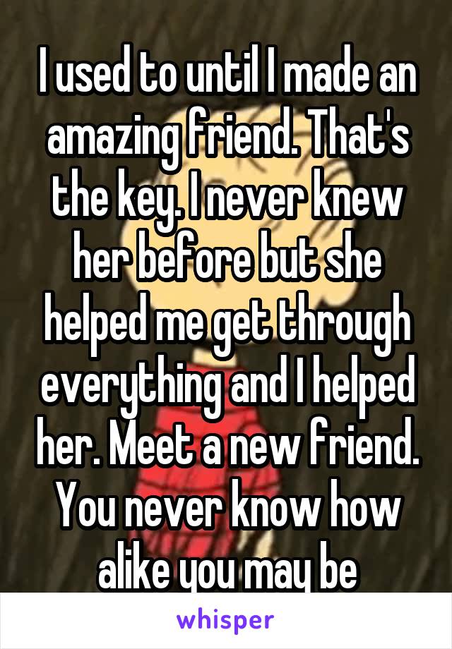I used to until I made an amazing friend. That's the key. I never knew her before but she helped me get through everything and I helped her. Meet a new friend. You never know how alike you may be