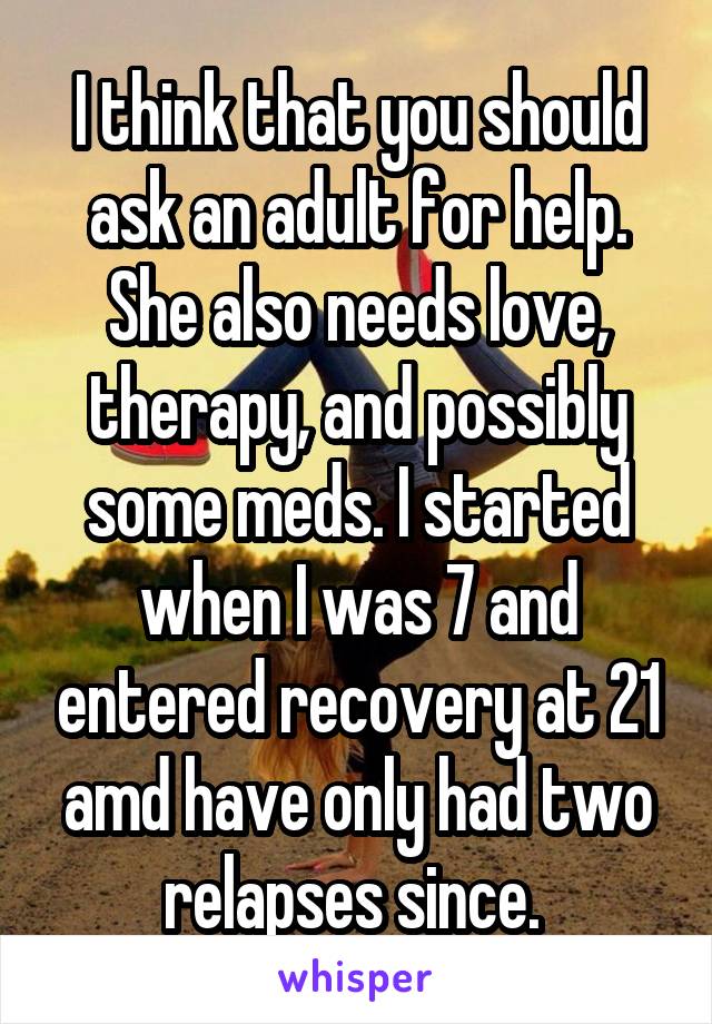 I think that you should ask an adult for help. She also needs love, therapy, and possibly some meds. I started when I was 7 and entered recovery at 21 amd have only had two relapses since. 