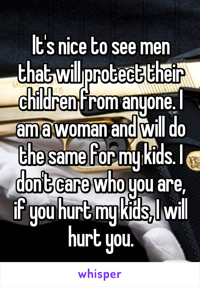 It's nice to see men that will protect their children from anyone. I am a woman and will do the same for my kids. I don't care who you are, if you hurt my kids, I will hurt you.