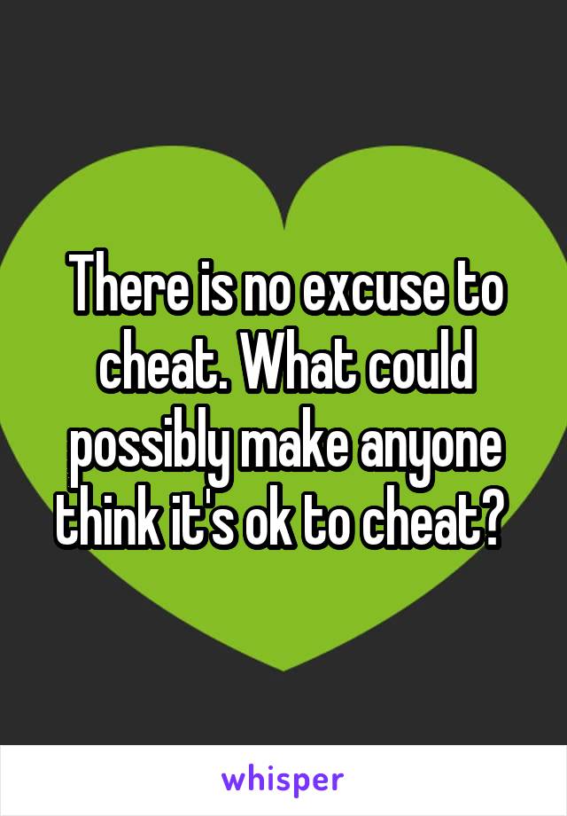 There is no excuse to cheat. What could possibly make anyone think it's ok to cheat? 