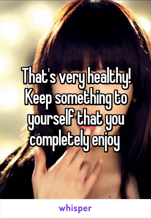 That's very healthy! Keep something to yourself that you completely enjoy 