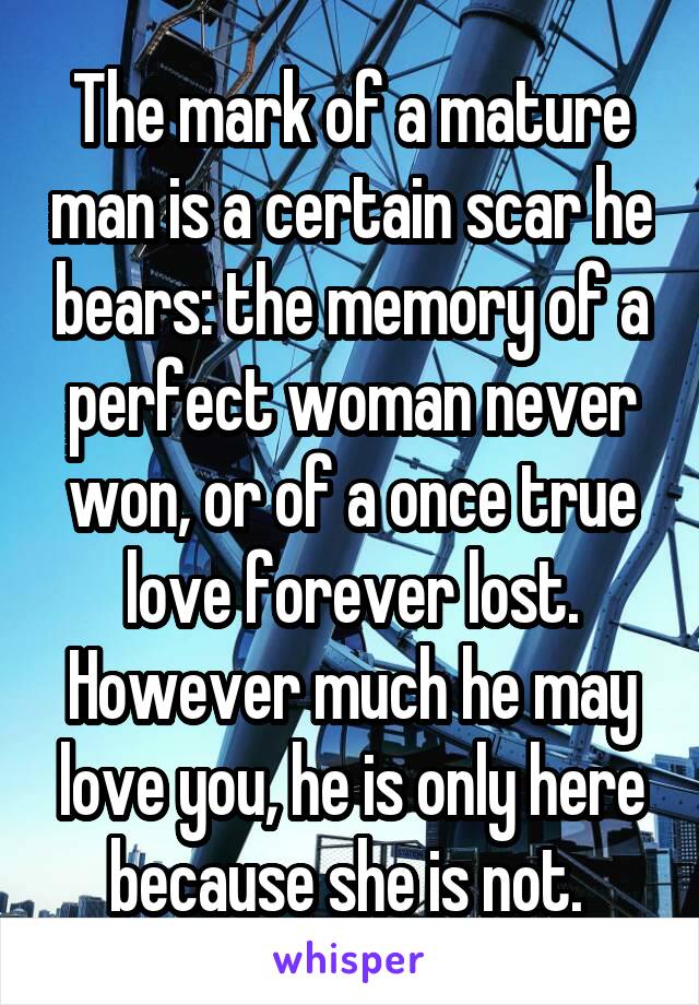 The mark of a mature man is a certain scar he bears: the memory of a perfect woman never won, or of a once true love forever lost. However much he may love you, he is only here because she is not. 