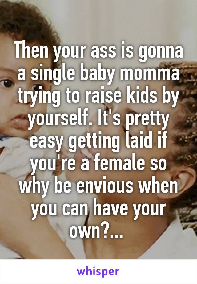 Then your ass is gonna a single baby momma trying to raise kids by yourself. It's pretty easy getting laid if you're a female so why be envious when you can have your own?... 