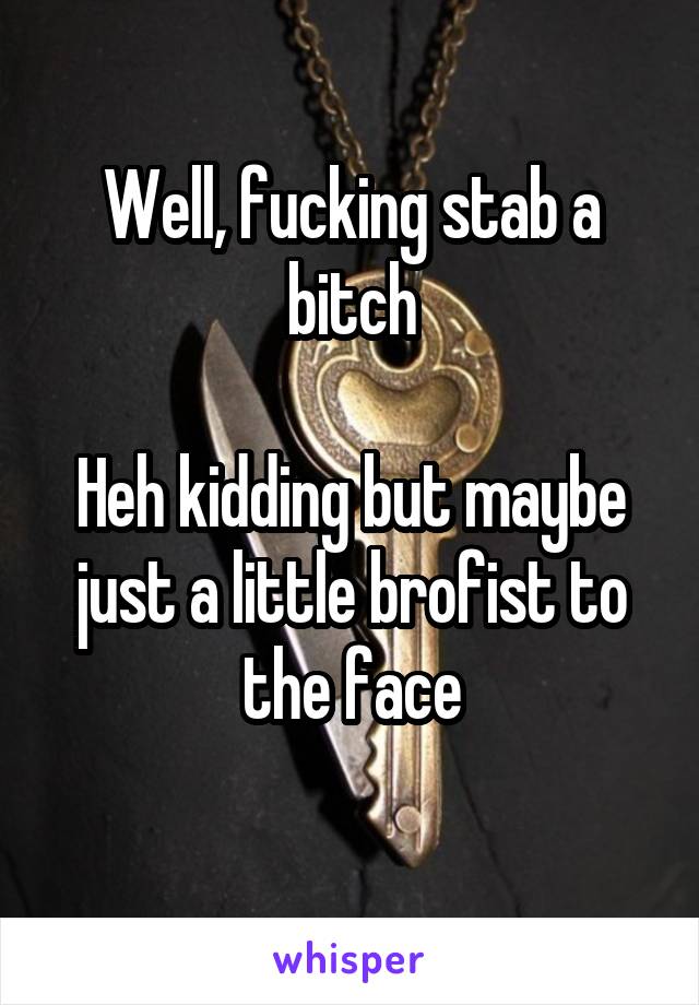 Well, fucking stab a bitch

Heh kidding but maybe just a little brofist to the face
