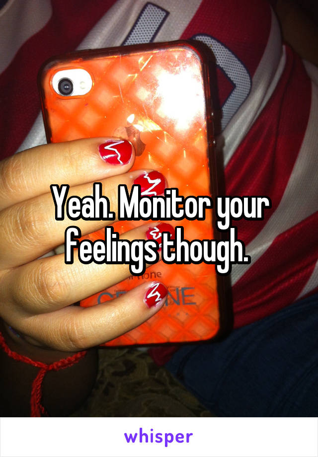 Yeah. Monitor your feelings though. 