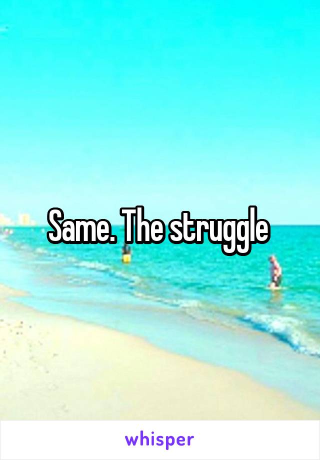 Same. The struggle 