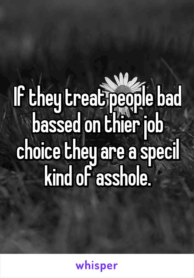 If they treat people bad bassed on thier job choice they are a specil kind of asshole.