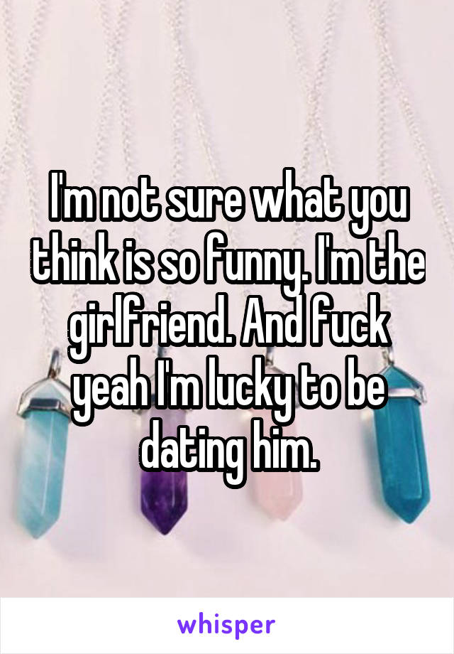 I'm not sure what you think is so funny. I'm the girlfriend. And fuck yeah I'm lucky to be dating him.