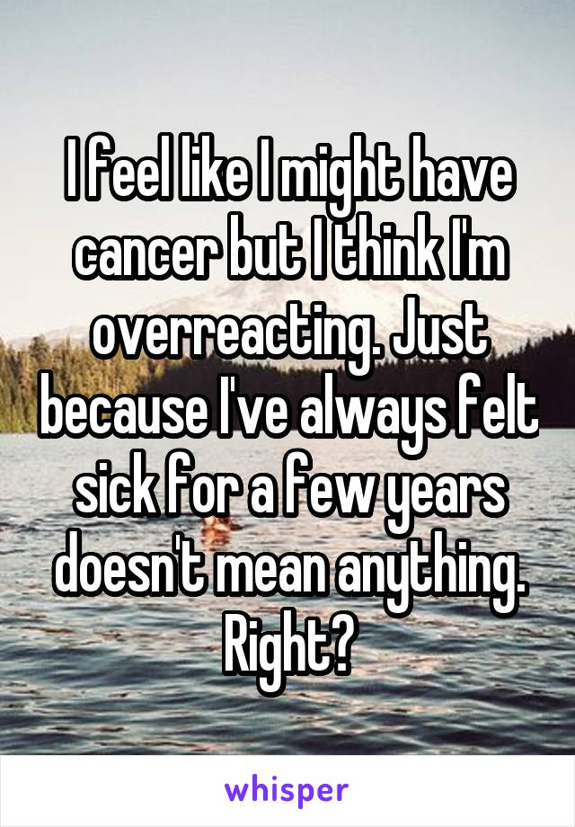I feel like I might have cancer but I think I'm overreacting. Just because I've always felt sick for a few years doesn't mean anything. Right?