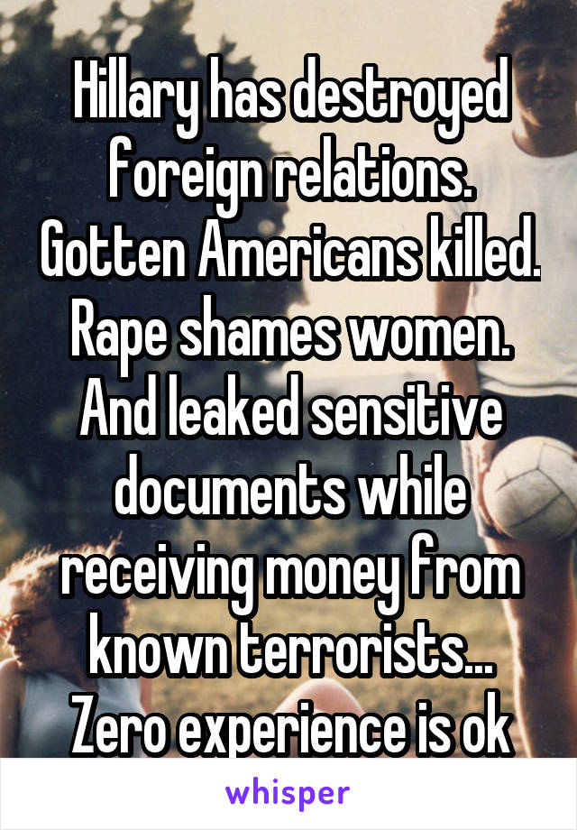 Hillary has destroyed foreign relations. Gotten Americans killed. Rape shames women. And leaked sensitive documents while receiving money from known terrorists... Zero experience is ok