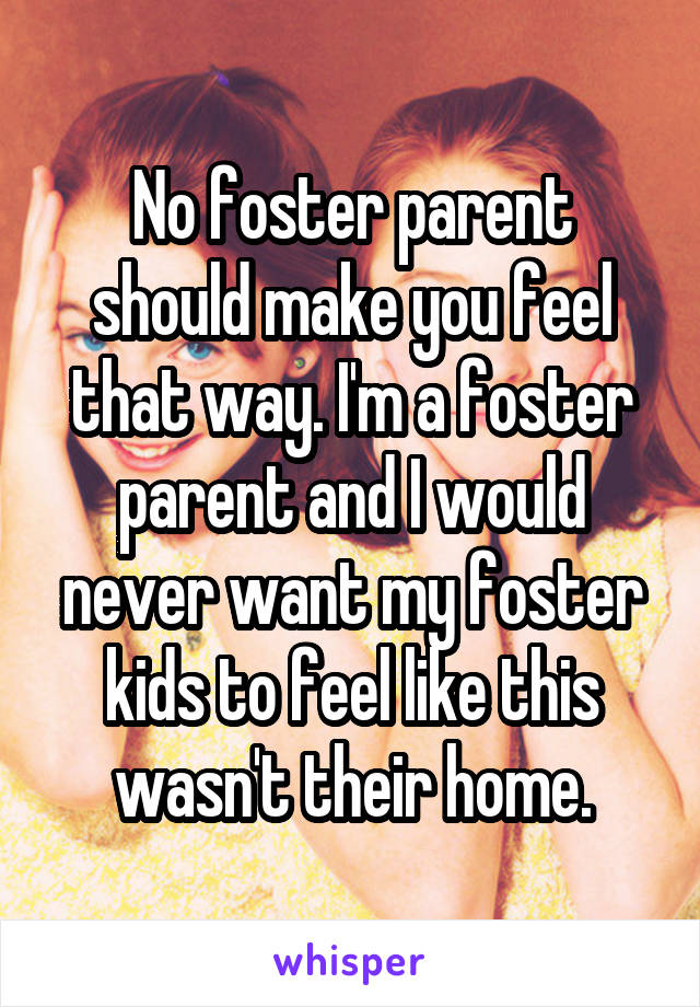 No foster parent should make you feel that way. I'm a foster parent and I would never want my foster kids to feel like this wasn't their home.