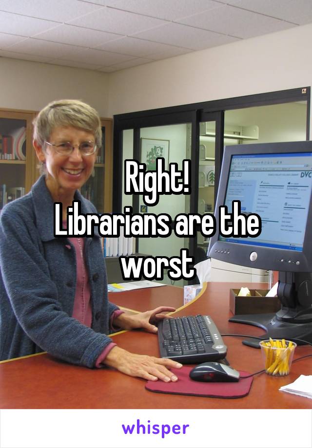 Right!
Librarians are the worst