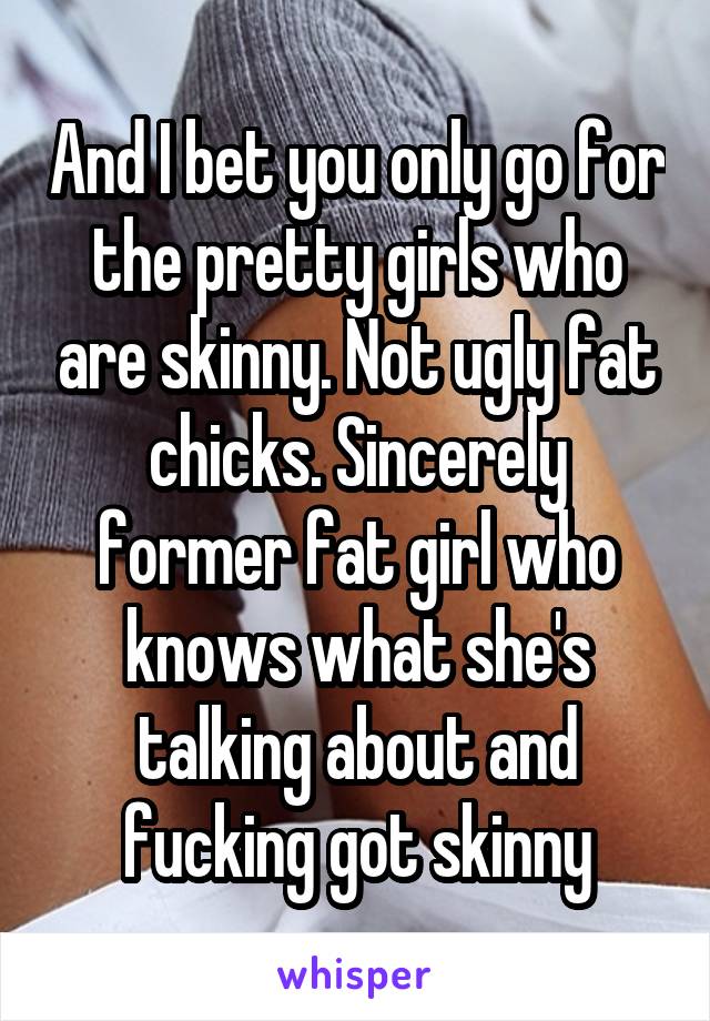 And I bet you only go for the pretty girls who are skinny. Not ugly fat chicks. Sincerely former fat girl who knows what she's talking about and fucking got skinny