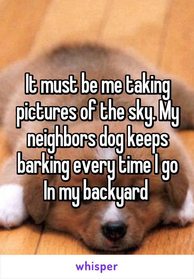 It must be me taking pictures of the sky. My neighbors dog keeps barking every time I go In my backyard 