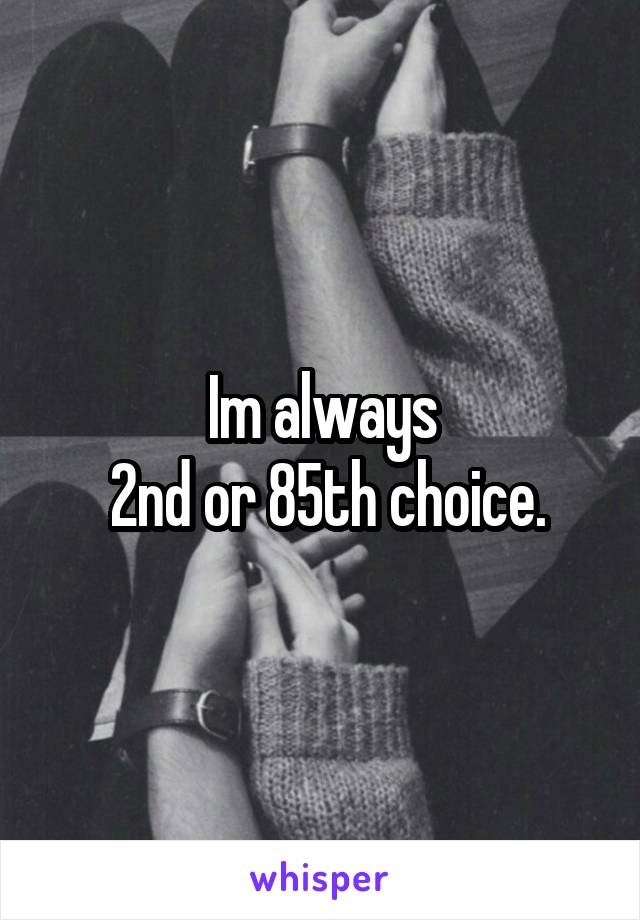 Im always
 2nd or 85th choice.