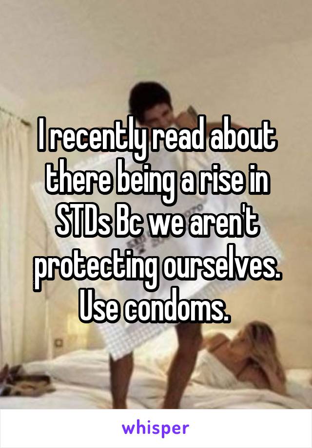 I recently read about there being a rise in STDs Bc we aren't protecting ourselves. Use condoms. 