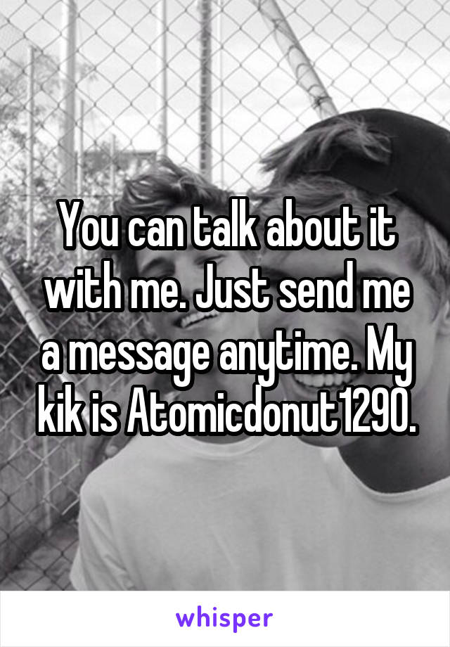 You can talk about it with me. Just send me a message anytime. My kik is Atomicdonut1290.