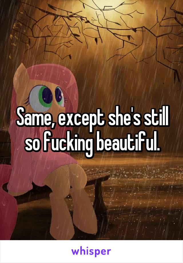 Same, except she's still so fucking beautiful.