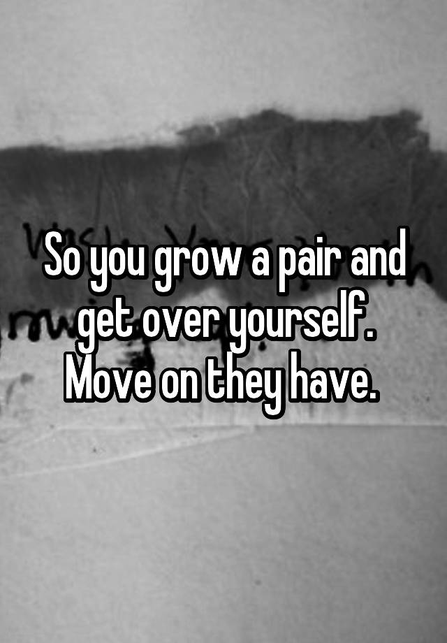 so-you-grow-a-pair-and-get-over-yourself-move-on-they-have