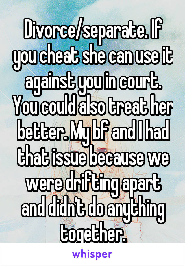 Divorce/separate. If you cheat she can use it against you in court. You could also treat her better. My bf and I had that issue because we were drifting apart and didn't do anything together.