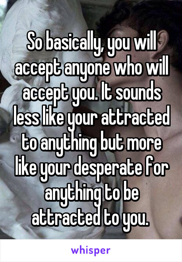 So basically, you will accept anyone who will accept you. It sounds less like your attracted to anything but more like your desperate for anything to be attracted to you. 