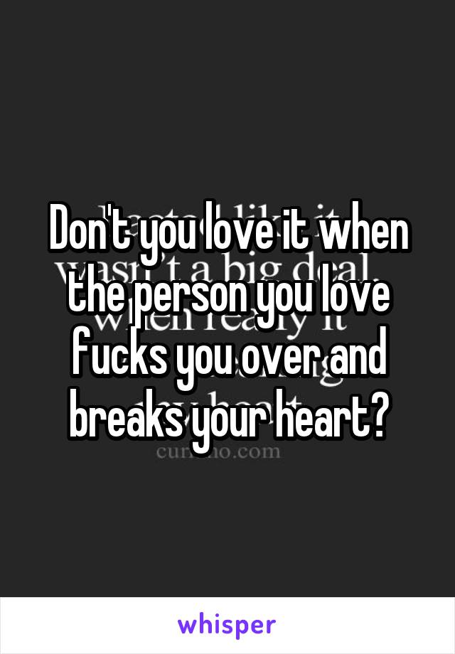 Don't you love it when the person you love fucks you over and breaks your heart?