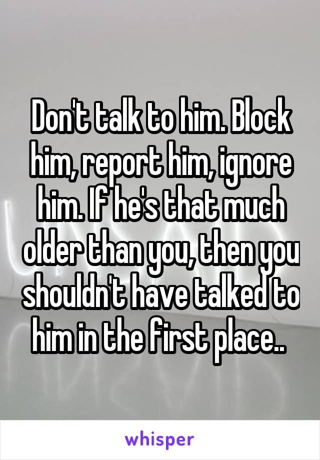 Don't talk to him. Block him, report him, ignore him. If he's that much older than you, then you shouldn't have talked to him in the first place.. 