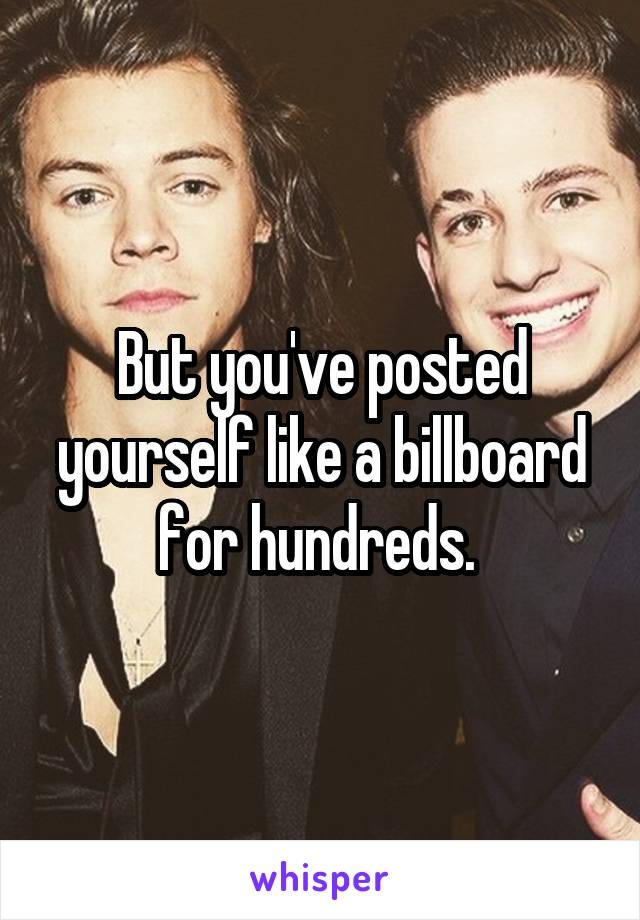 But you've posted yourself like a billboard for hundreds. 