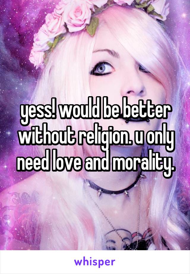 yess! would be better without religion. u only need love and morality.