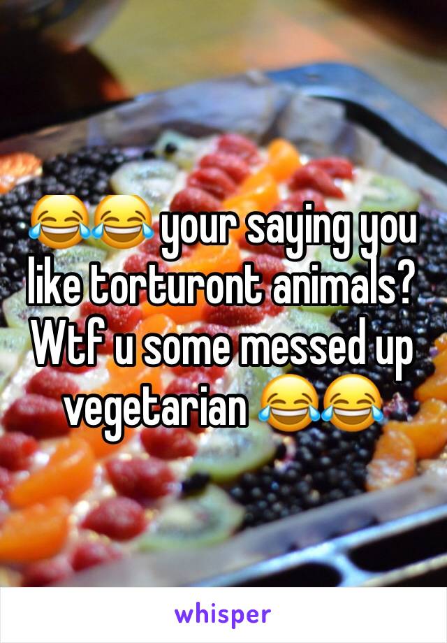 😂😂 your saying you like torturont animals?  Wtf u some messed up vegetarian 😂😂