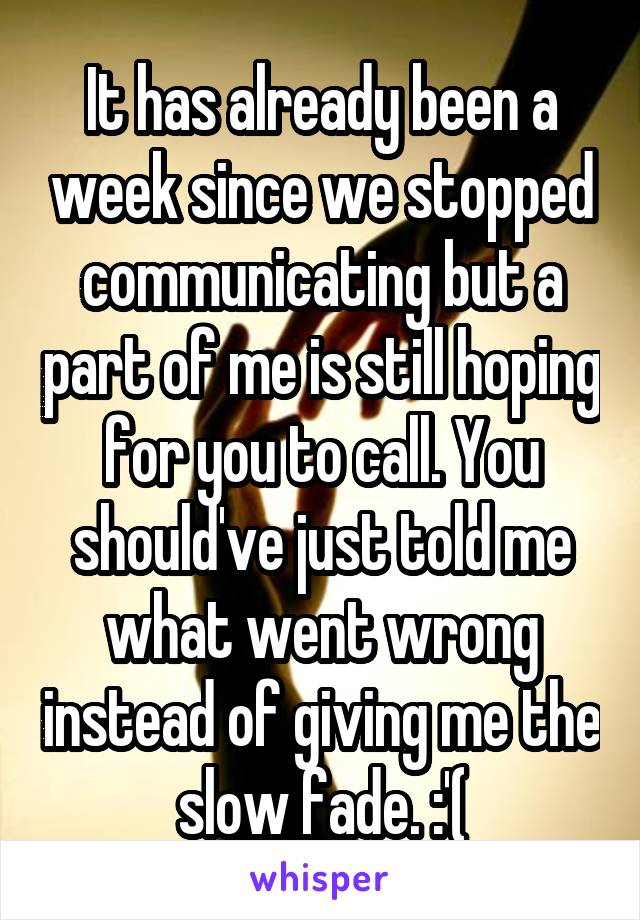 It has already been a week since we stopped communicating but a part of me is still hoping for you to call. You should've just told me what went wrong instead of giving me the slow fade. :'(