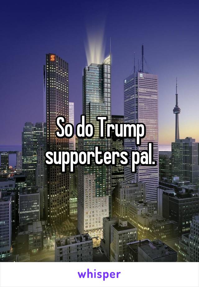 So do Trump supporters pal.