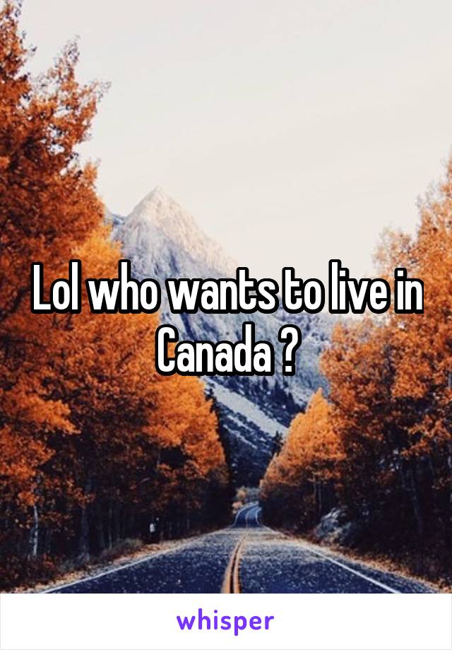 Lol who wants to live in Canada ?